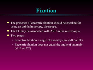 Fixation The presence of eccentric fixation should be checked for using an ophthalmoscope, visuscope.  The EF may be associated with ARC in the microtropia.  Two types: Eccentric fixation = angle of anomaly (no shift on CT) Eccentric fixation does not equal the angle of anomaly (shift on CT). 