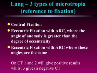 Lang – 3 types of microtropia (reference to fixation) Central Fixation Eccentric Fixation with ARC, where the angle of anomaly is greater than the degree of eccentricity Eccentric Fixation with ARC where these angles are the same On CT 1 and 2 will give positive results whilst 3 gives a negative CT Also 3 gives a sensory adaptation to the deviation envisaged by Cuppers in his correspondence theory for the development of eccentric fixation 
