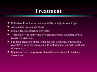 Treatment Refractive Error Correction, especially in high anisometropia.  Aniseikonia is often a problem.  Contact lenses correction may help. Treat underlying amblyopia by occlusion of non-squinting eye (if patient <6 years old).  Full time occlusion of the fixing eye will occasionally produce a complete cure of the esotropia with restoration of normal visual and stereo acuity.  Regular review – improvement must be seen within 4 months  or discontinue. 