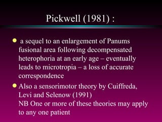 Pickwell (1981) : a sequel to an enlargement of Panums fusional area following decompensated heterophoria at an early age – eventually leads to microtropia – a loss of accurate correspondence Also a sensorimotor theory by Cuiffreda, Levi and Selenow (1991) NB One or more of these theories may apply to any one patient 
