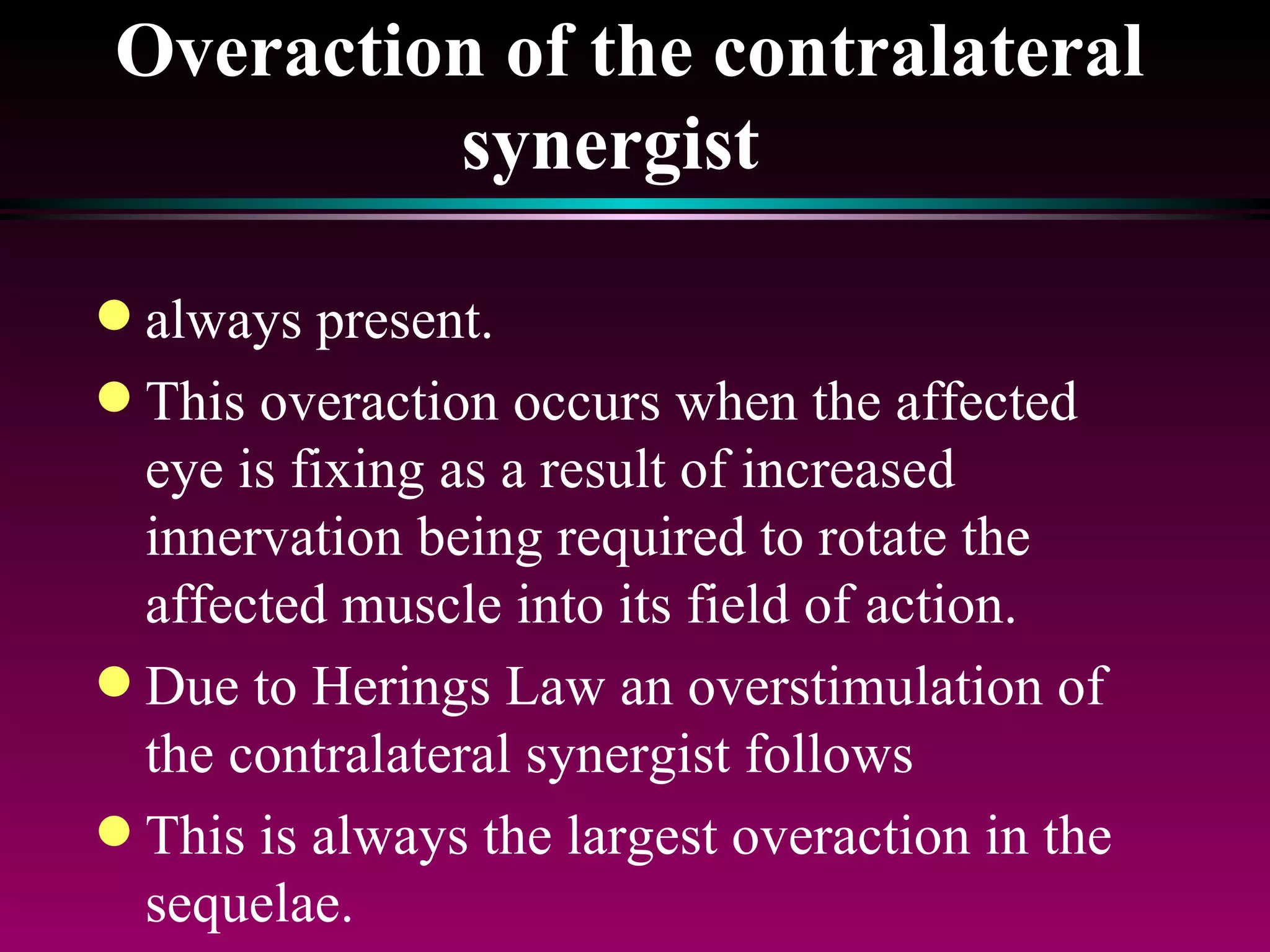 Overaction of the contralateral synergist   always present.  This overaction occurs when the affected eye is fixing as a result of increased innervation being required to rotate the affected muscle into its field of action.  Due to Herings Law an overstimulation of the contralateral synergist follows This is always the largest overaction in the sequelae. 