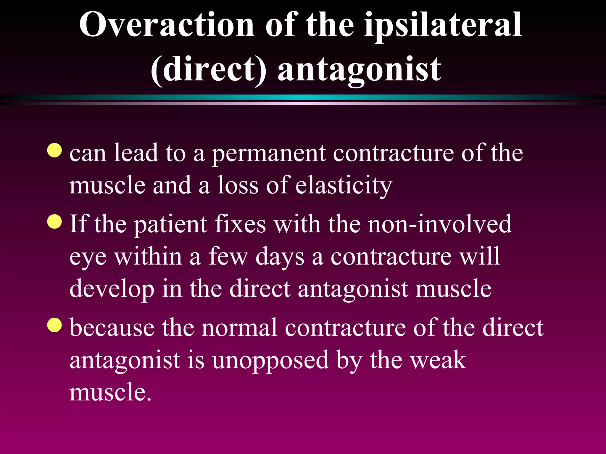 Overaction of the ipsilateral (direct) antagonist   can lead to a permanent contracture of the muscle and a loss of elasticity If the patient fixes with the non-involved eye within a few days a contracture will develop in the direct antagonist muscle  because the normal contracture of the direct antagonist is unopposed by the weak muscle. 
