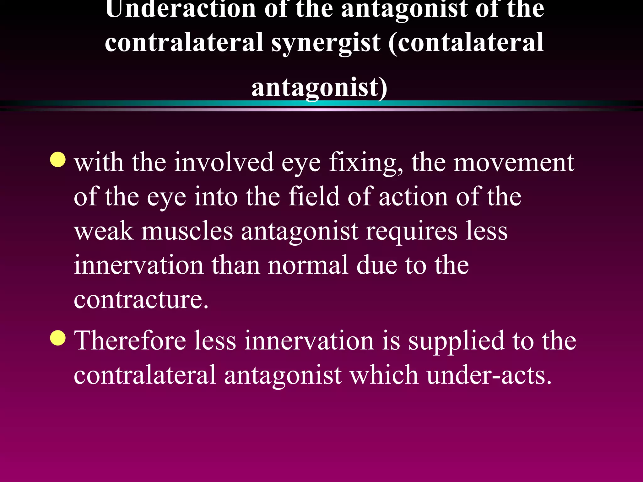 Underaction of the antagonist of the contralateral synergist (contalateral antagonist)   with the involved eye fixing, the movement of the eye into the field of action of the weak muscles antagonist requires less innervation than normal due to the contracture. Therefore less innervation is supplied to the contralateral antagonist which under-acts. 