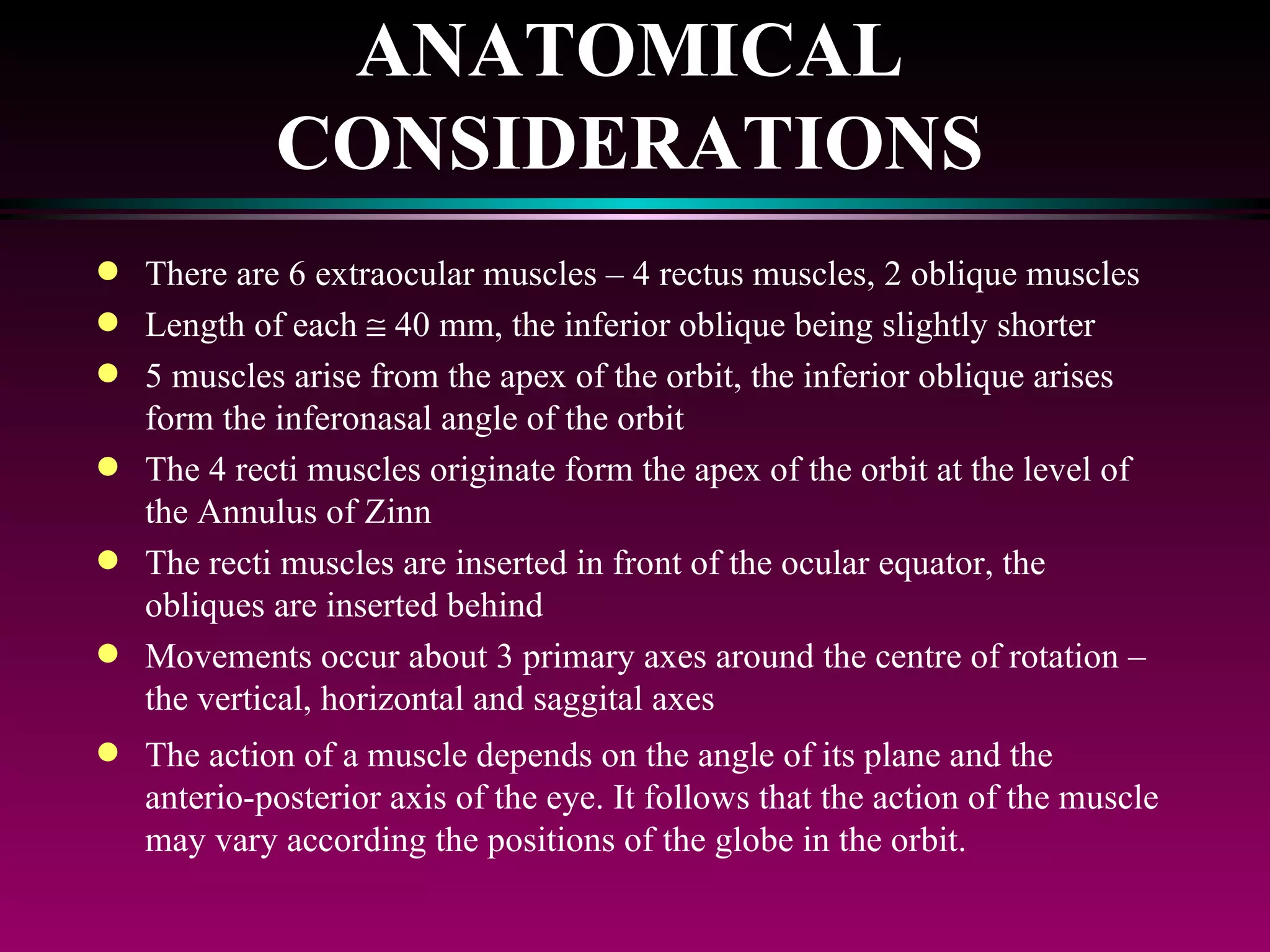 ANATOMICAL CONSIDERATIONS There are 6 extraocular muscles – 4 rectus muscles, 2 oblique muscles Length of each    40 mm, the inferior oblique being slightly shorter 5 muscles arise from the apex of the orbit, the inferior oblique arises form the inferonasal angle of the orbit The 4 recti muscles originate form the apex of the orbit at the level of the Annulus of Zinn The recti muscles are inserted in front of the ocular equator, the obliques are inserted behind Movements occur about 3 primary axes around the centre of rotation – the vertical, horizontal and saggital axes The action of a muscle depends on the angle of its plane and the anterio-posterior axis of the eye. It follows that the action of the muscle may vary according the positions of the globe in the orbit. 