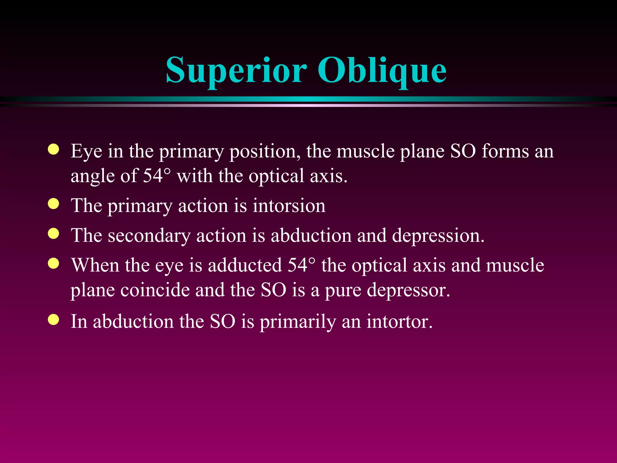 Superior Oblique Eye in the primary position, the muscle plane SO forms an angle of 54   with the optical axis.  The primary action is intorsion The secondary action is abduction and depression. When the eye is adducted 54   the optical axis and muscle plane coincide and the SO is a pure depressor. In abduction the SO is primarily an intortor. 
