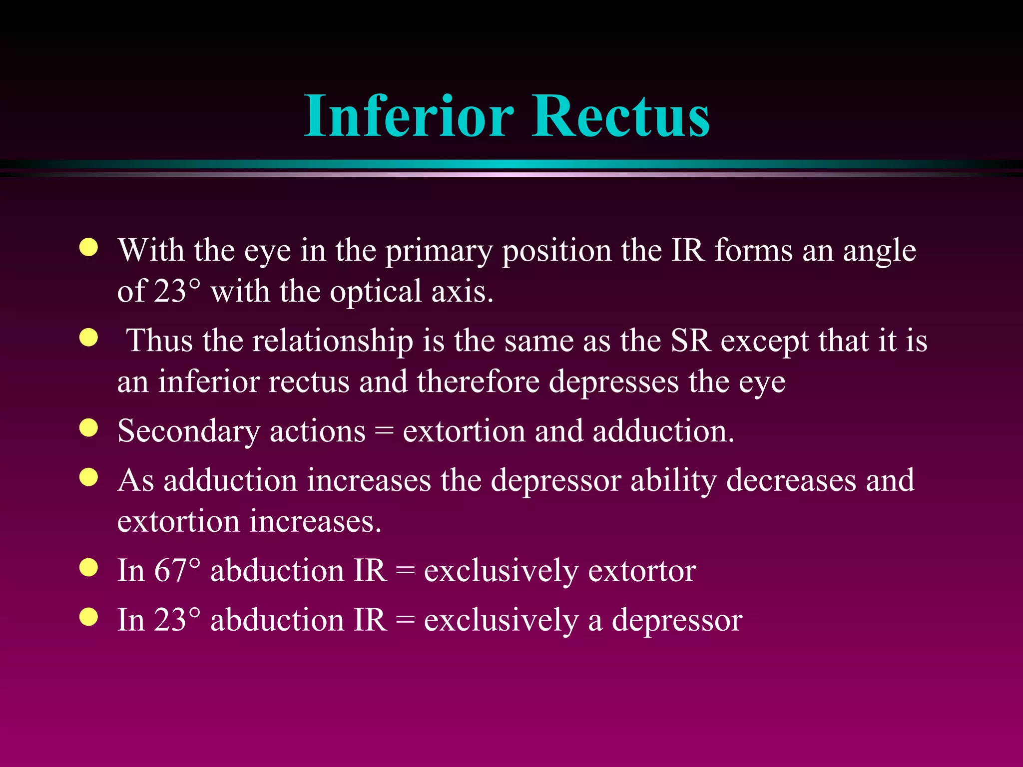 Inferior Rectus With the eye in the primary position the IR forms an angle of 23   with the optical axis. Thus the relationship is the same as the SR except that it is an inferior rectus and therefore depresses the eye Secondary actions = extortion and adduction. As adduction increases the depressor ability decreases and extortion increases. In 67   abduction IR = exclusively extortor In 23   abduction IR = exclusively a depressor 