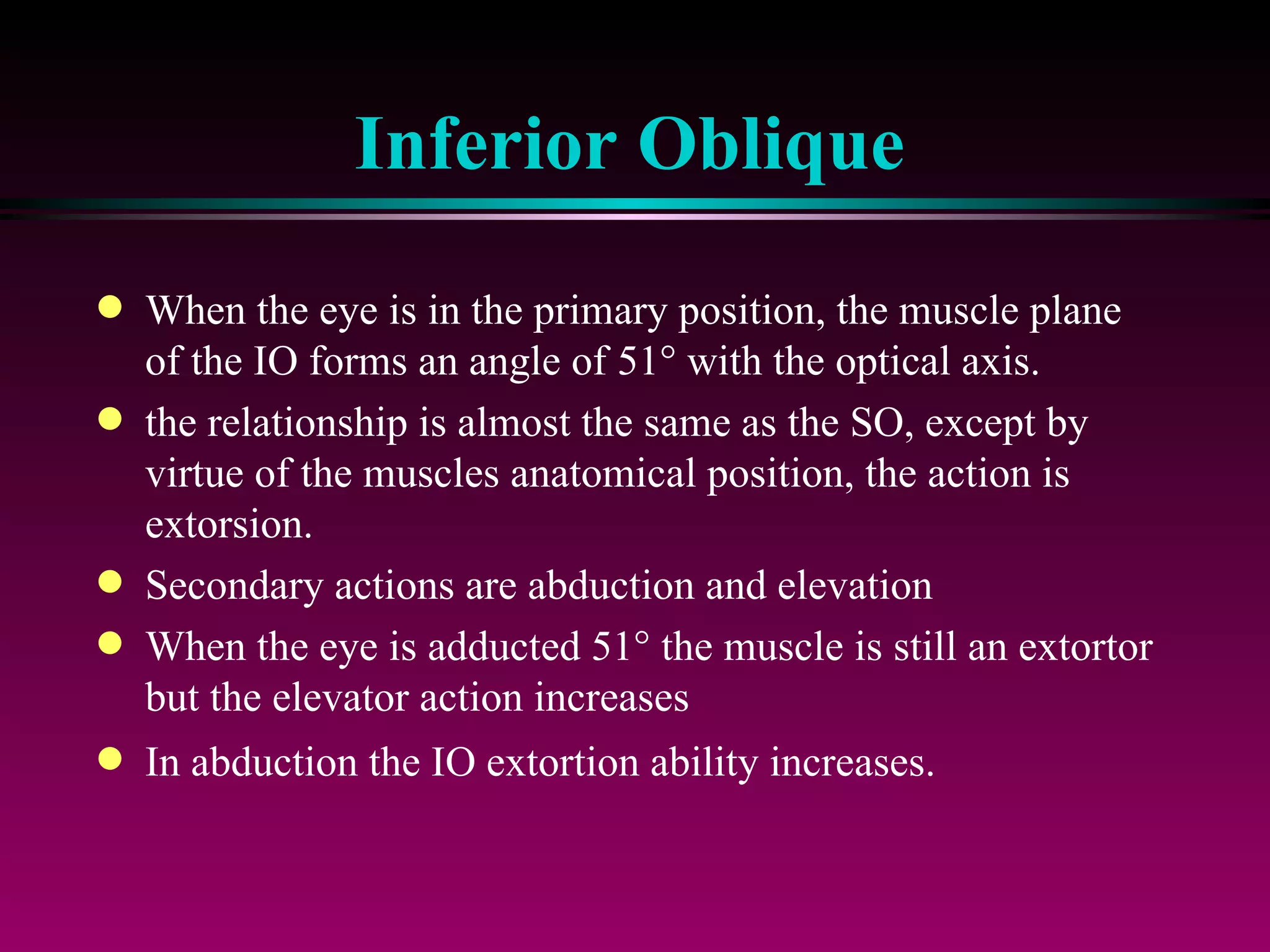 Inferior Oblique When the eye is in the primary position, the muscle plane of the IO forms an angle of 51   with the optical axis.  the relationship is almost the same as the SO, except by virtue of the muscles anatomical position, the action is extorsion.  Secondary actions are abduction and elevation When the eye is adducted 51   the muscle is still an extortor but the elevator action increases In abduction the IO extortion ability increases. 