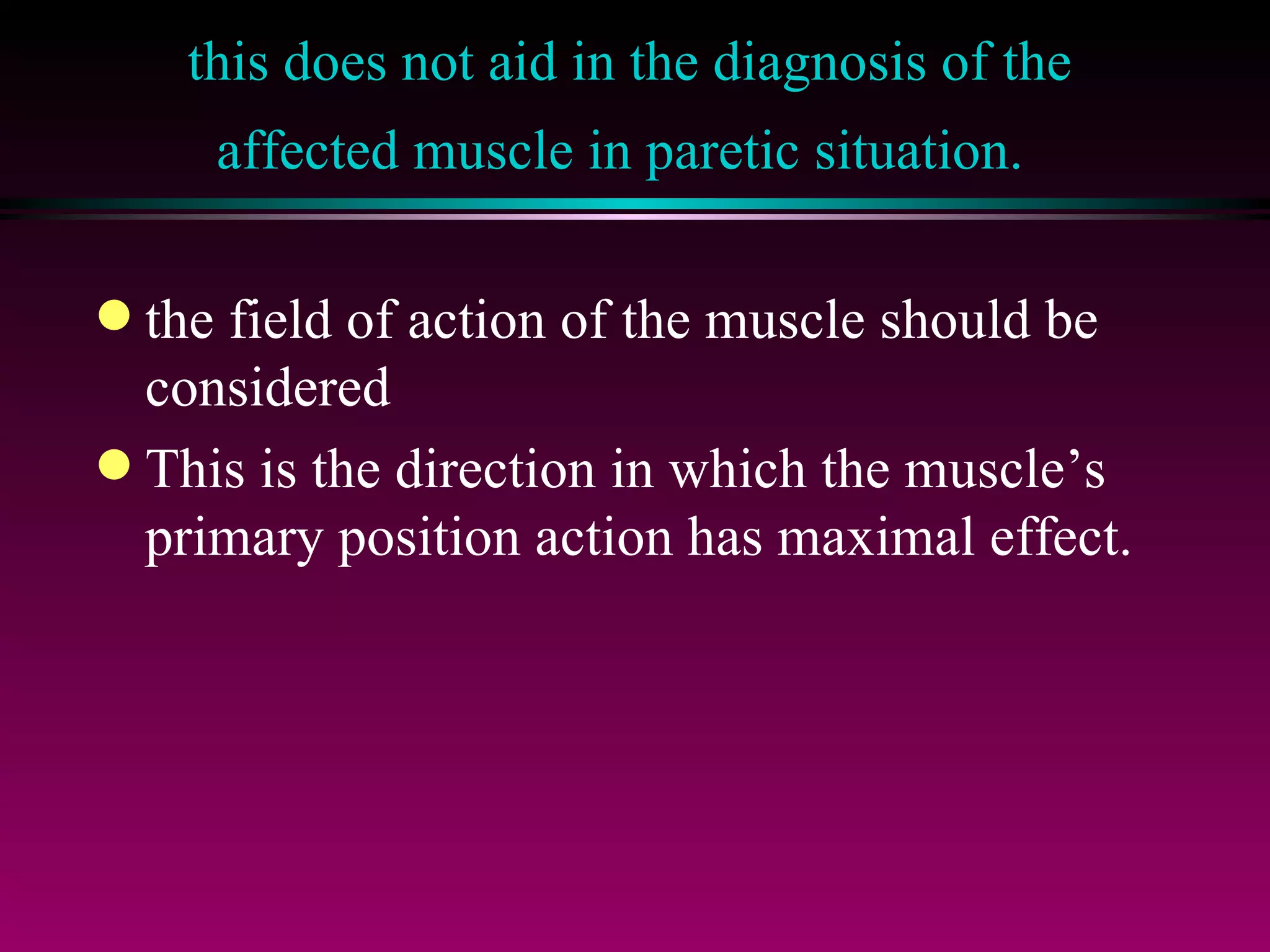 this does not aid in the diagnosis of the affected muscle in paretic situation.   the field of action of the muscle should be considered  This is the direction in which the muscle’s primary position action has maximal effect.  