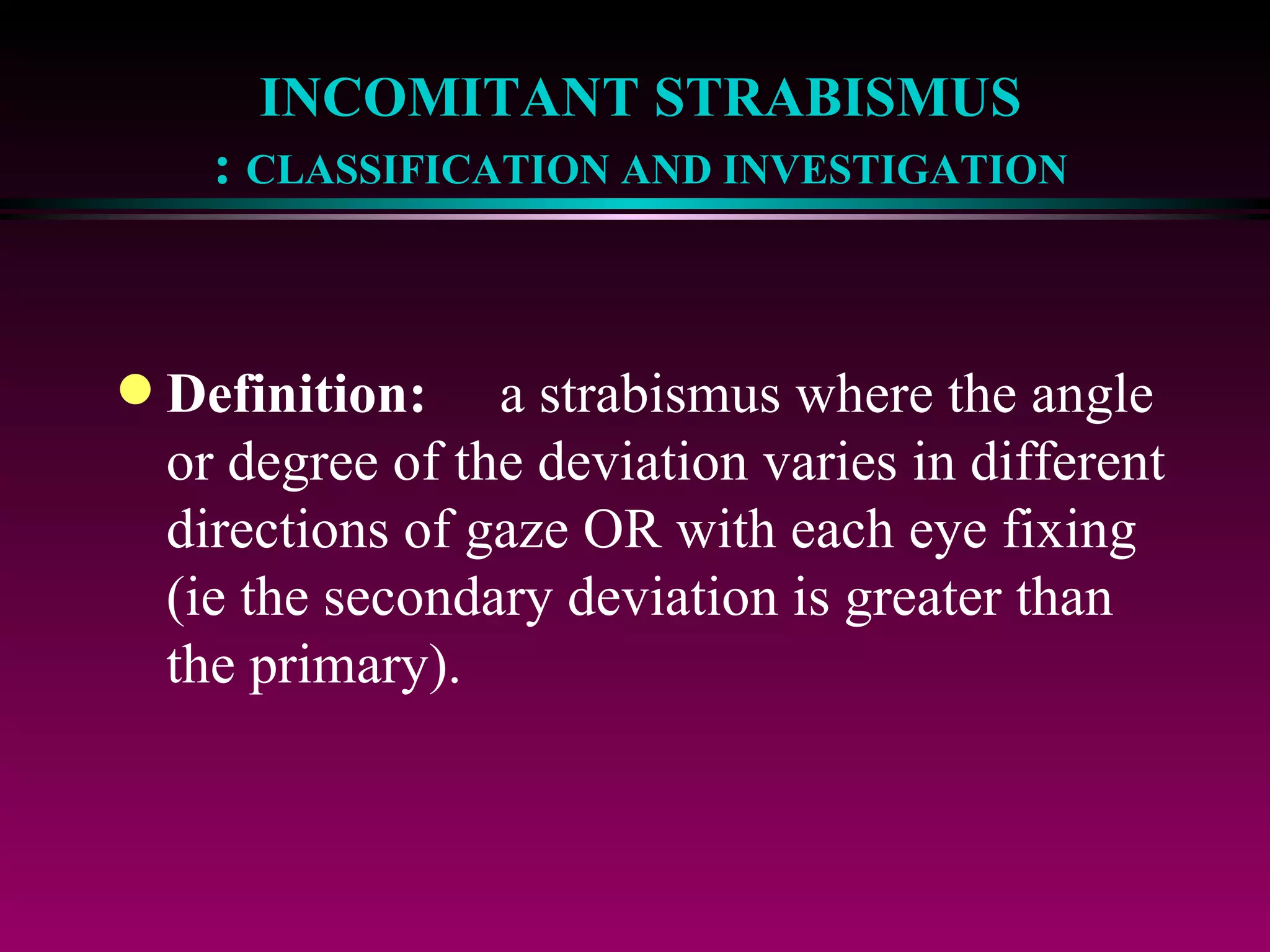 INCOMITANT STRABISMUS :  CLASSIFICATION AND INVESTIGATION Definition: a strabismus where the angle or degree of the deviation varies in different directions of gaze OR with each eye fixing (ie the secondary deviation is greater than the primary). 