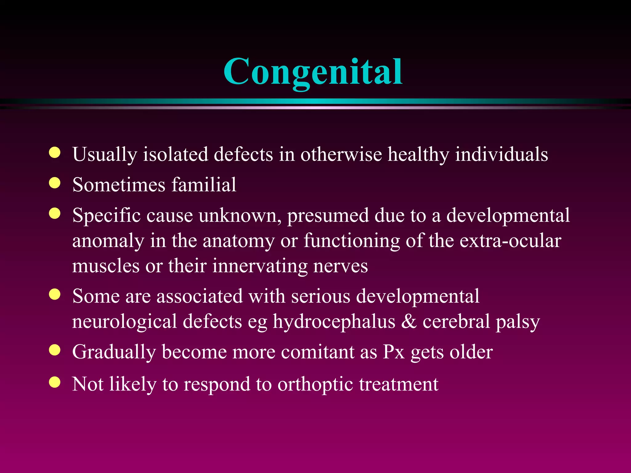 Congenital Usually isolated defects in otherwise healthy individuals Sometimes familial Specific cause unknown, presumed due to a developmental anomaly in the anatomy or functioning of the extra-ocular muscles or their innervating nerves Some are associated with serious developmental neurological defects eg hydrocephalus & cerebral palsy Gradually become more comitant as Px gets older Not likely to respond to orthoptic treatment 