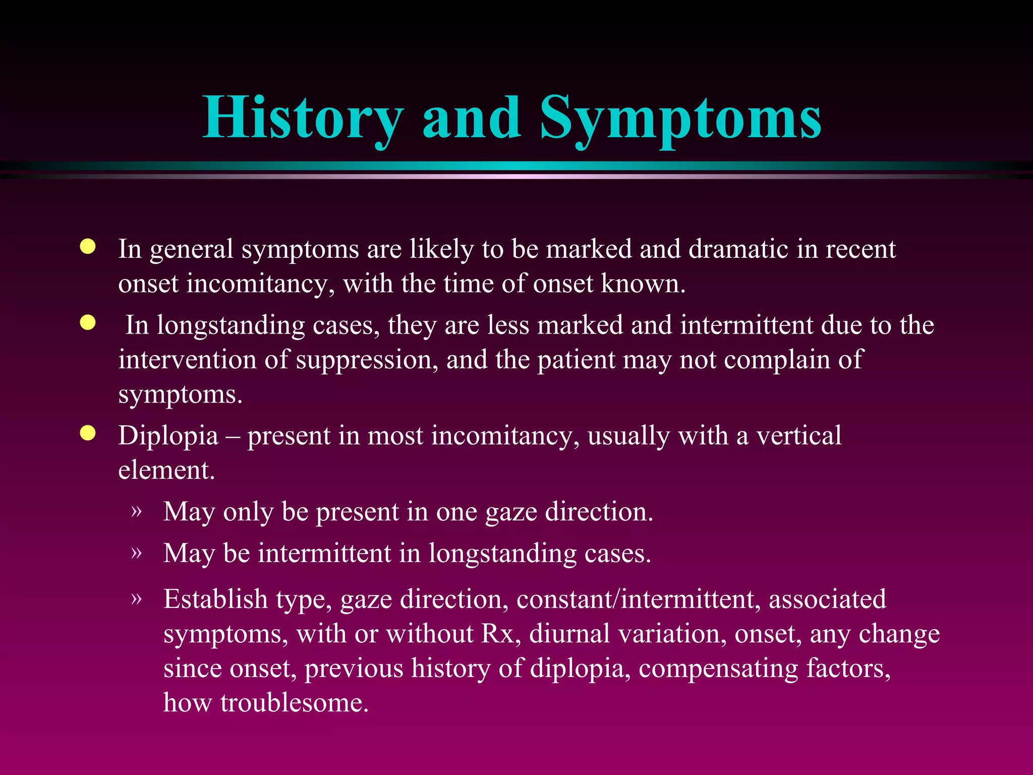 History and Symptoms In general symptoms are likely to be marked and dramatic in recent onset incomitancy, with the time of onset known. In longstanding cases, they are less marked and intermittent due to the intervention of suppression, and the patient may not complain of symptoms. Diplopia – present in most incomitancy, usually with a vertical element. May only be present in one gaze direction.  May be intermittent in longstanding cases.  Establish type, gaze direction, constant/intermittent, associated symptoms, with or without Rx, diurnal variation, onset, any change since onset, previous history of diplopia, compensating factors, how troublesome. 