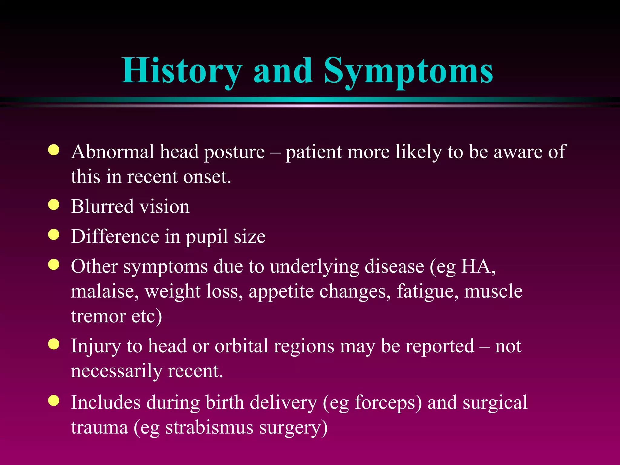 History and Symptoms Abnormal head posture – patient more likely to be aware of this in recent onset. Blurred vision Difference in pupil size Other symptoms due to underlying disease (eg HA, malaise, weight loss, appetite changes, fatigue, muscle tremor etc) Injury to head or orbital regions may be reported – not necessarily recent. Includes during birth delivery (eg forceps) and surgical trauma (eg strabismus surgery) 