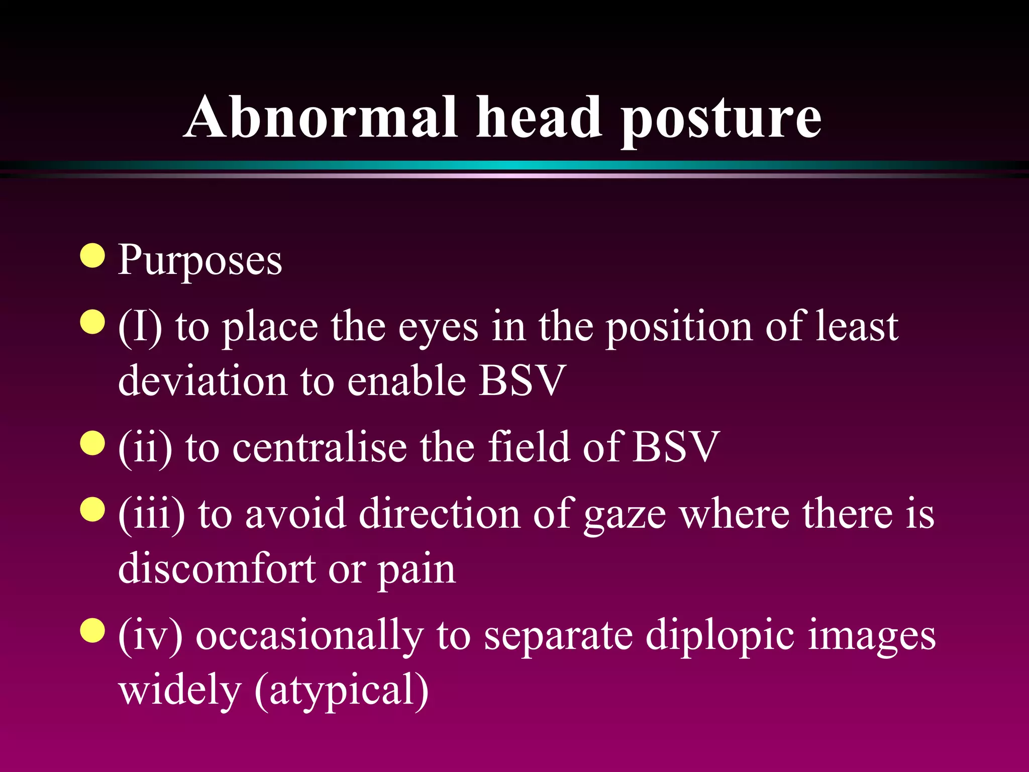 Abnormal head posture   Purposes (I) to place the eyes in the position of least deviation to enable BSV (ii) to centralise the field of BSV (iii) to avoid direction of gaze where there is discomfort or pain (iv) occasionally to separate diplopic images widely (atypical) 