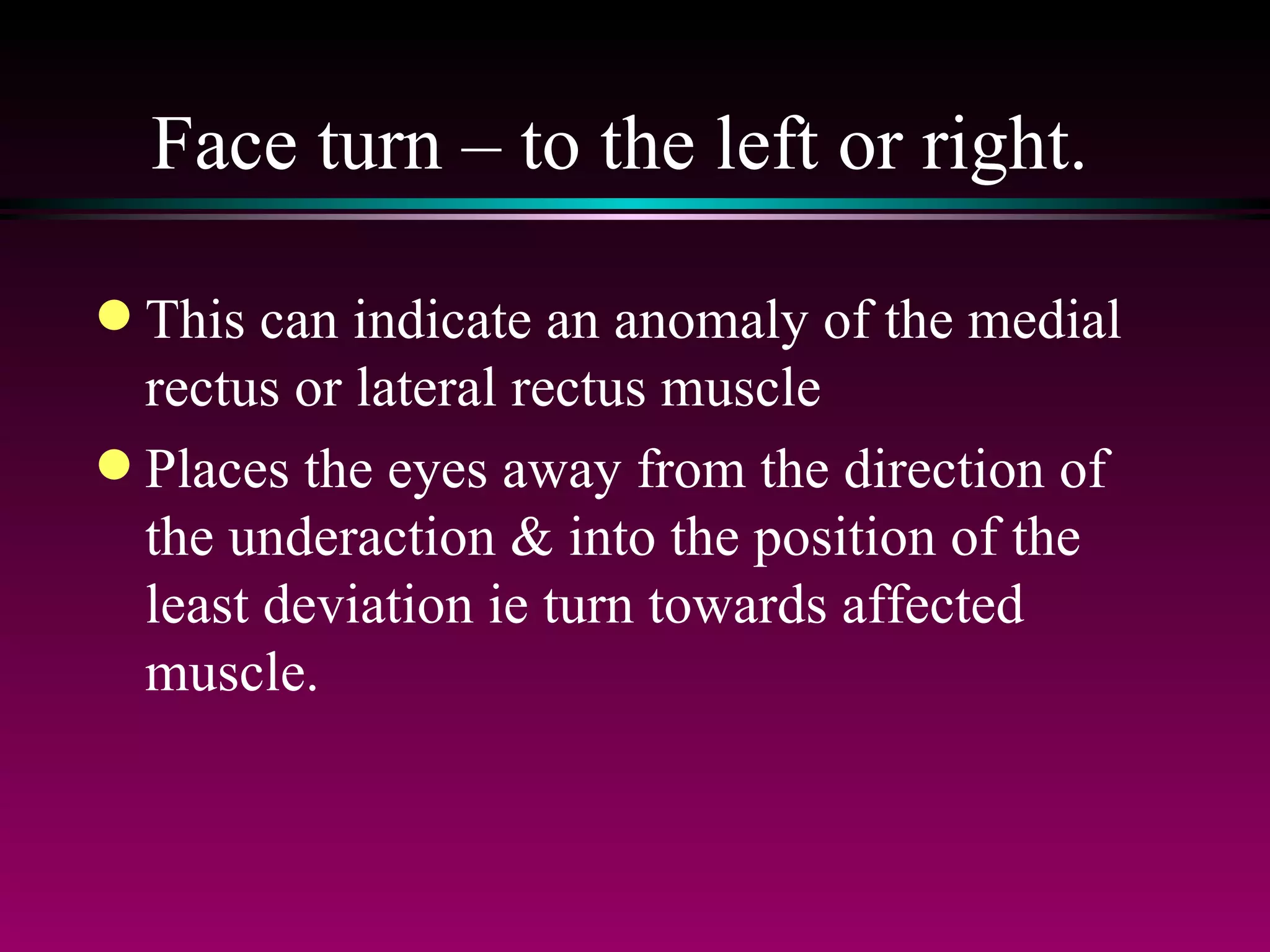 Face turn – to the left or right.  This can indicate an anomaly of the medial rectus or lateral rectus muscle Places the eyes away from the direction of the underaction & into the position of the least deviation ie turn towards affected muscle. 