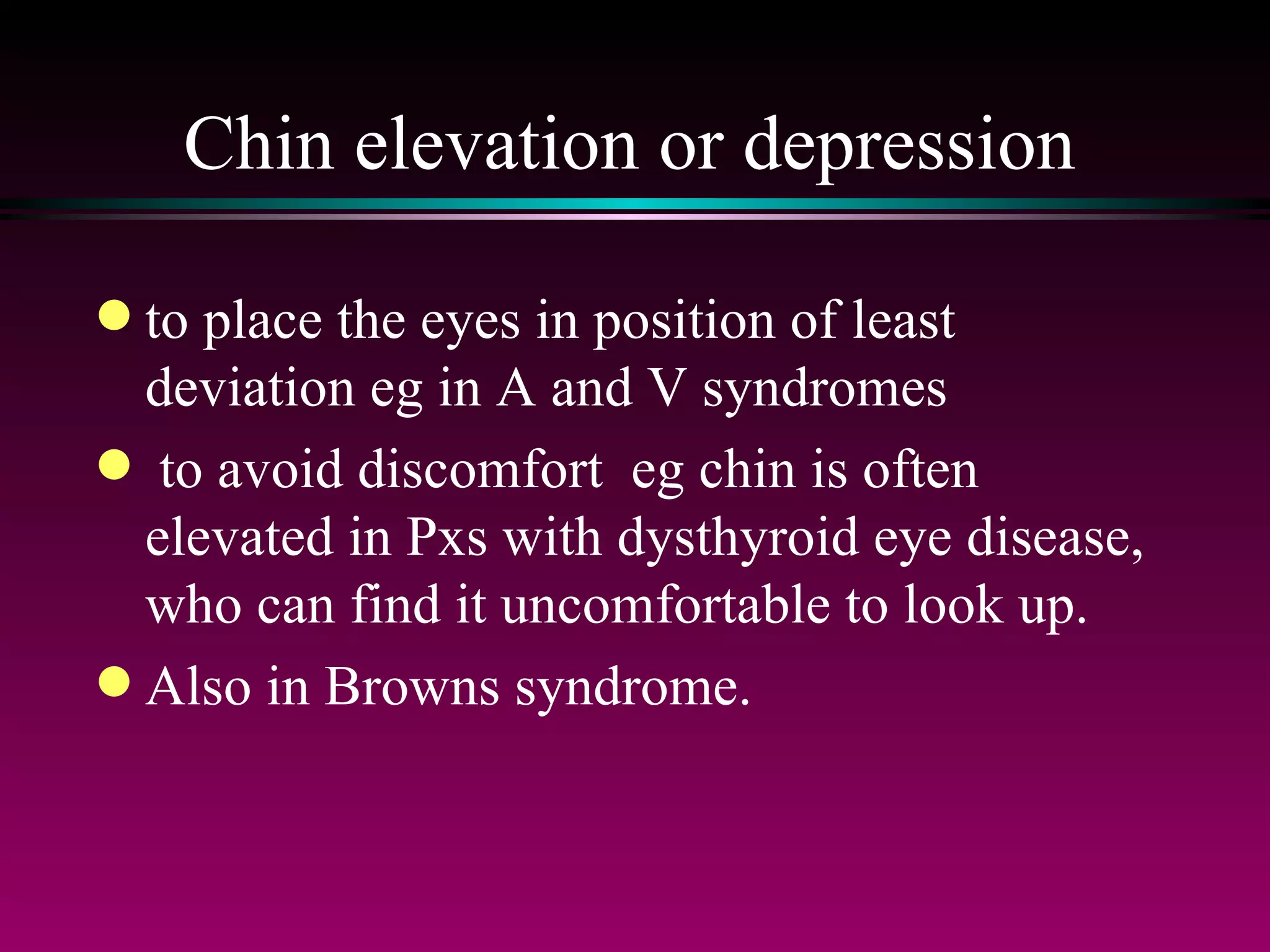 Chin elevation or depression to place the eyes in position of least deviation eg in A and V syndromes to avoid discomfort  eg chin is often elevated in Pxs with dysthyroid eye disease, who can find it uncomfortable to look up.  Also in Browns syndrome. 