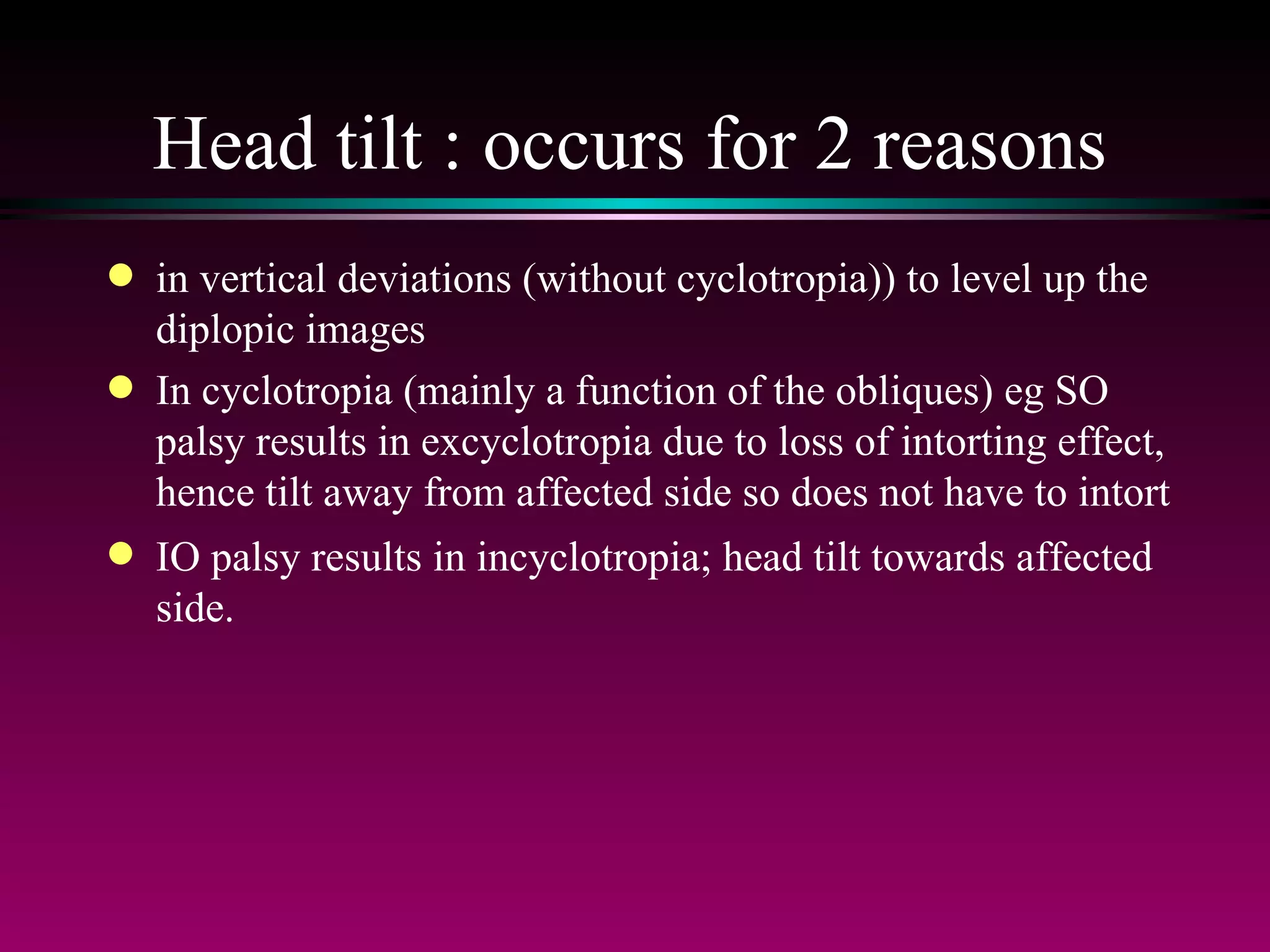 Head tilt : occurs for 2 reasons in vertical deviations (without cyclotropia)) to level up the diplopic images In cyclotropia (mainly a function of the obliques) eg SO palsy results in excyclotropia due to loss of intorting effect, hence tilt away from affected side so does not have to intort IO palsy results in incyclotropia; head tilt towards affected side. 