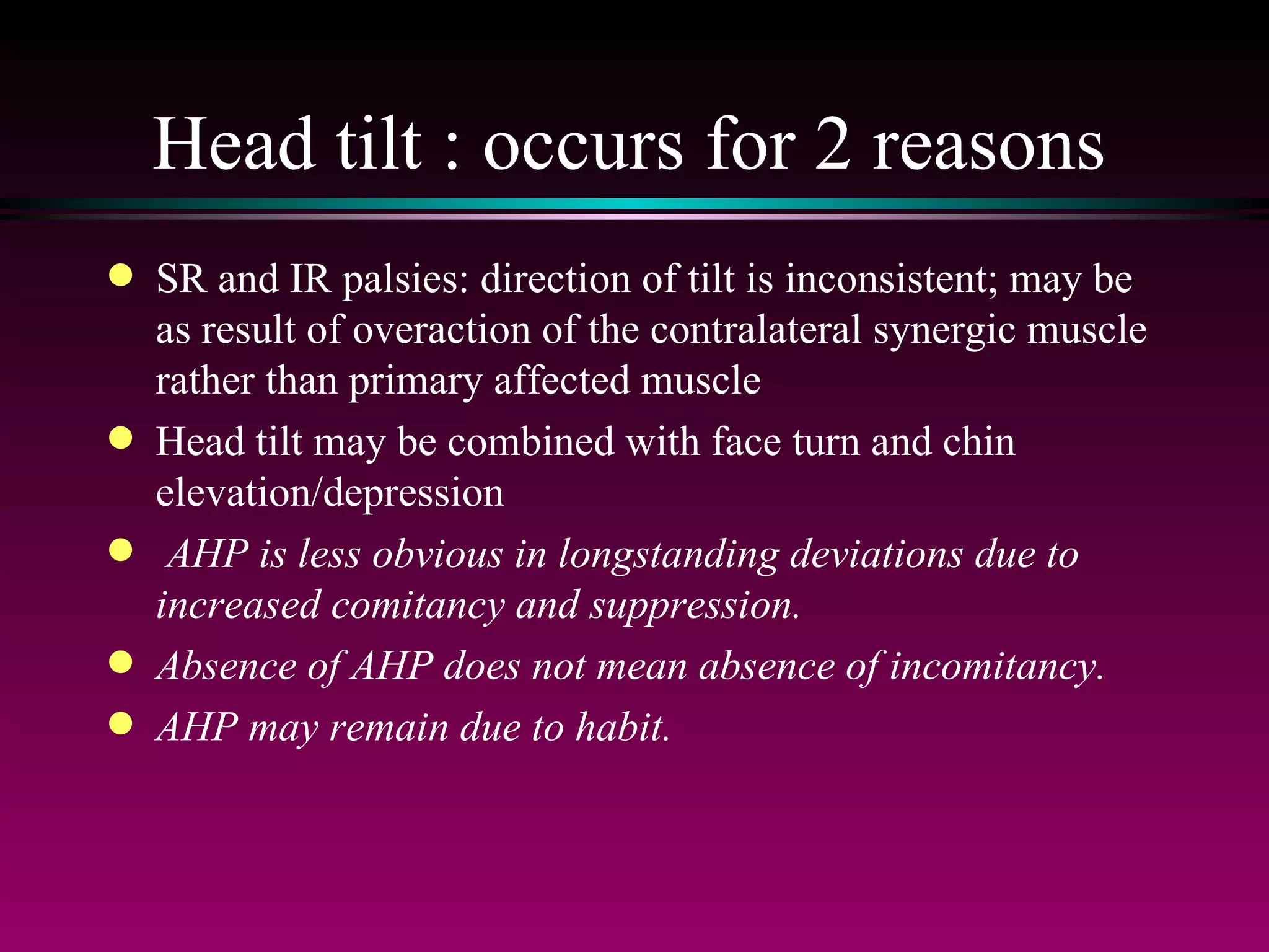 Head tilt : occurs for 2 reasons SR and IR palsies: direction of tilt is inconsistent; may be as result of overaction of the contralateral synergic muscle rather than primary affected muscle Head tilt may be combined with face turn and chin elevation/depression AHP is less obvious in longstanding deviations due to increased comitancy and suppression.  Absence of AHP does not mean absence of incomitancy.  AHP may remain due to habit. 