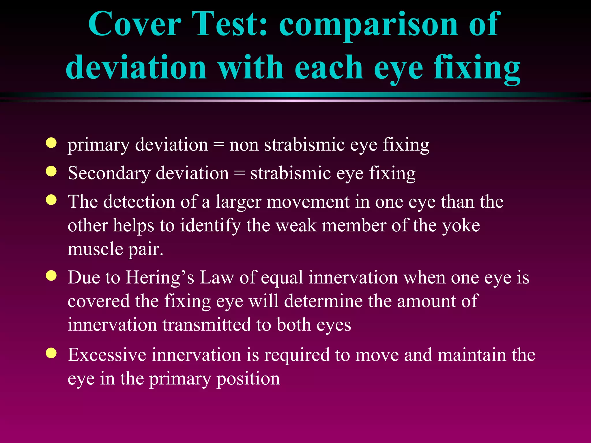 Cover Test: comparison of deviation with each eye fixing primary deviation = non strabismic eye fixing Secondary deviation = strabismic eye fixing The detection of a larger movement in one eye than the other helps to identify the weak member of the yoke muscle pair.  Due to Hering’s Law of equal innervation when one eye is covered the fixing eye will determine the amount of innervation transmitted to both eyes Excessive innervation is required to move and maintain the eye in the primary position 