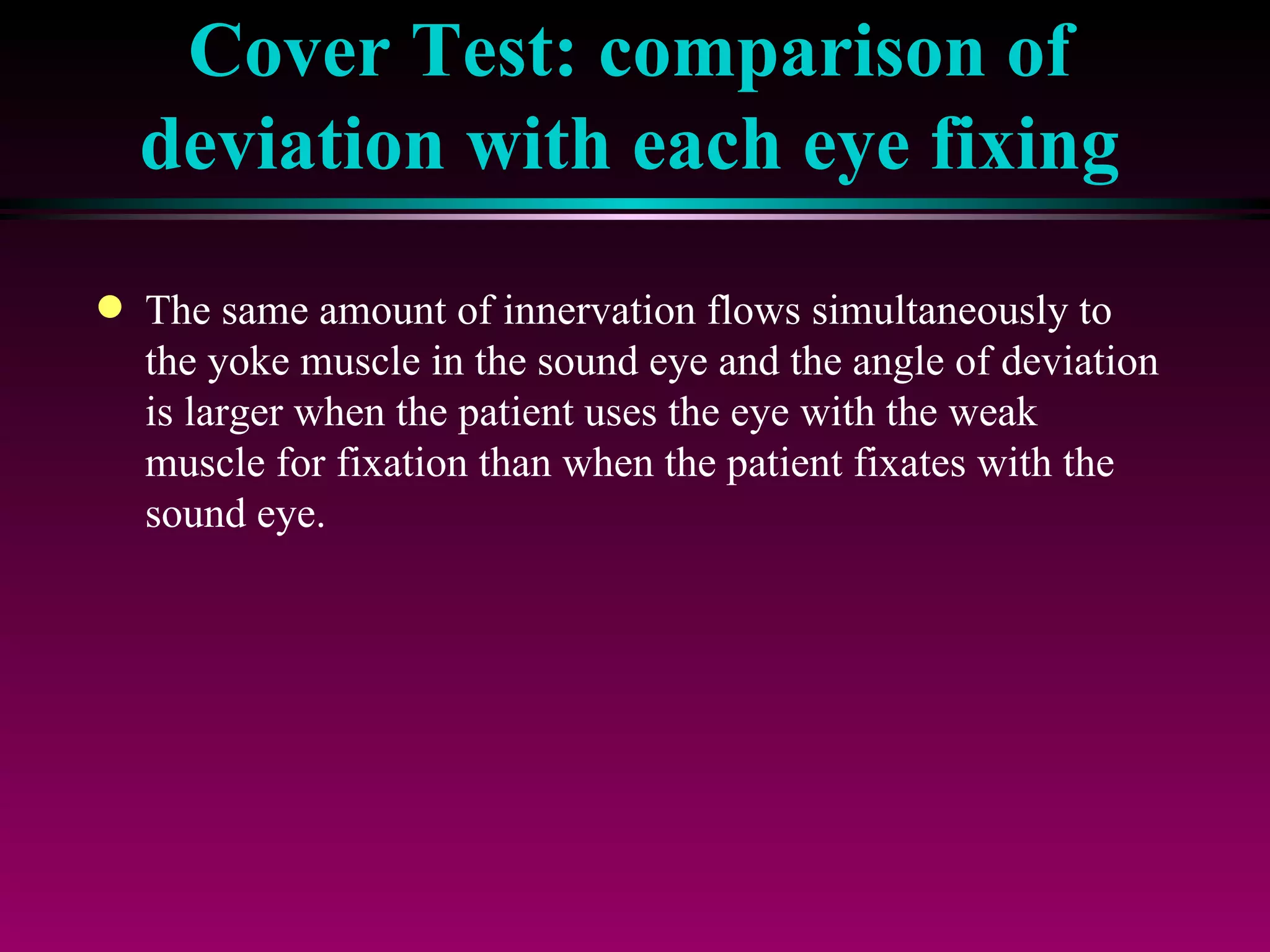 Cover Test: comparison of deviation with each eye fixing The same amount of innervation flows simultaneously to the yoke muscle in the sound eye and the angle of deviation is larger when the patient uses the eye with the weak muscle for fixation than when the patient fixates with the sound eye. 