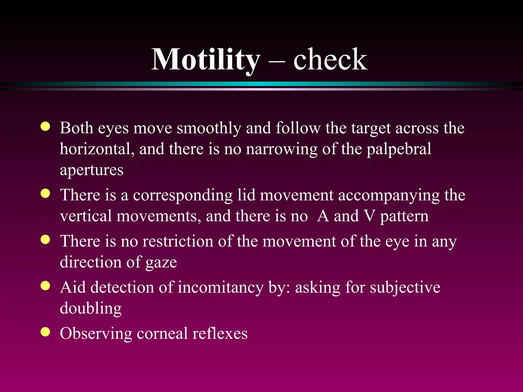 Motility  – check Both eyes move smoothly and follow the target across the horizontal, and there is no narrowing of the palpebral apertures There is a corresponding lid movement accompanying the vertical movements, and there is no  A and V pattern There is no restriction of the movement of the eye in any direction of gaze Aid detection of incomitancy by: asking for subjective doubling  Observing corneal reflexes 