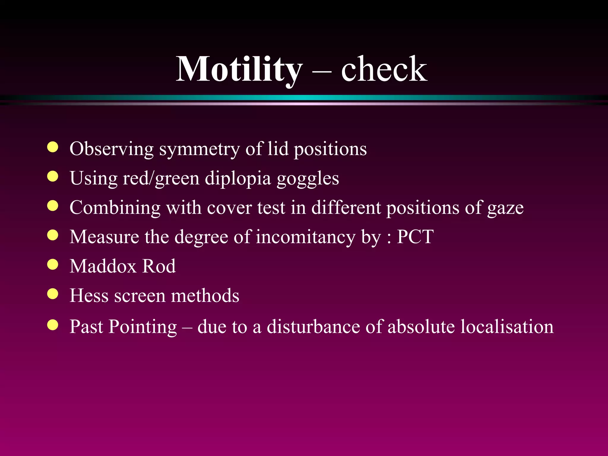Motility  – check Observing symmetry of lid positions Using red/green diplopia goggles Combining with cover test in different positions of gaze Measure the degree of incomitancy by : PCT Maddox Rod Hess screen methods Past Pointing – due to a disturbance of absolute localisation 