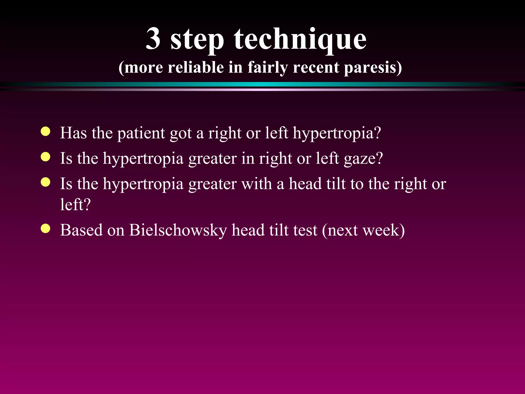 3 step technique  (more reliable in fairly recent paresis) Has the patient got a right or left hypertropia?  Is the hypertropia greater in right or left gaze? Is the hypertropia greater with a head tilt to the right or left? Based on Bielschowsky head tilt test (next week) 