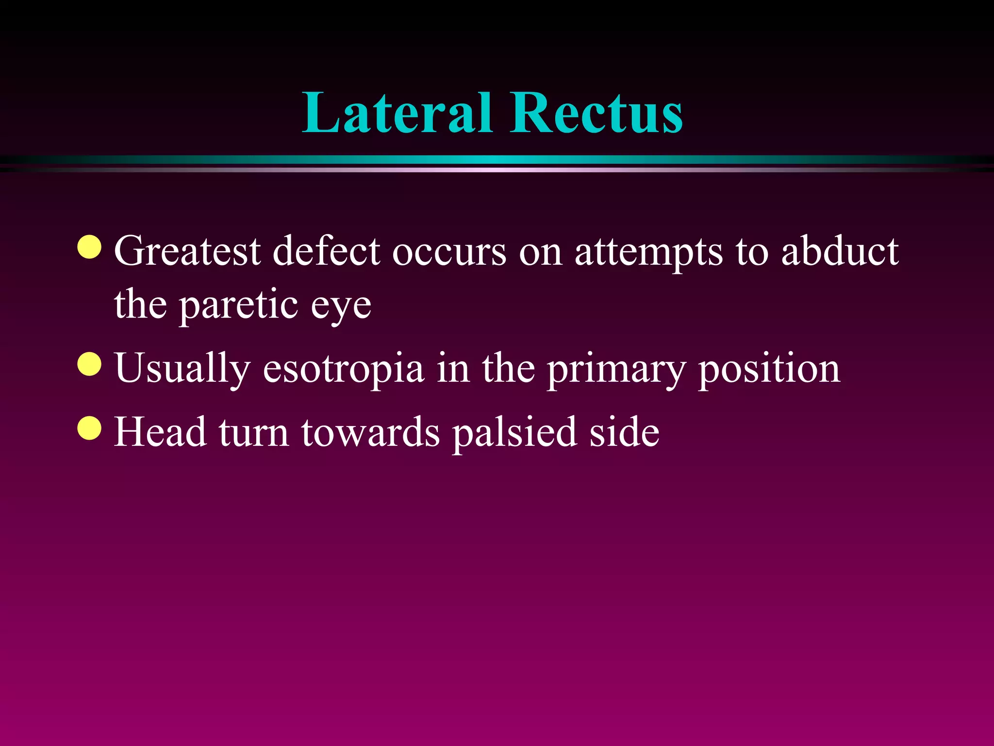 Lateral Rectus Greatest defect occurs on attempts to abduct the paretic eye Usually esotropia in the primary position Head turn towards palsied side 