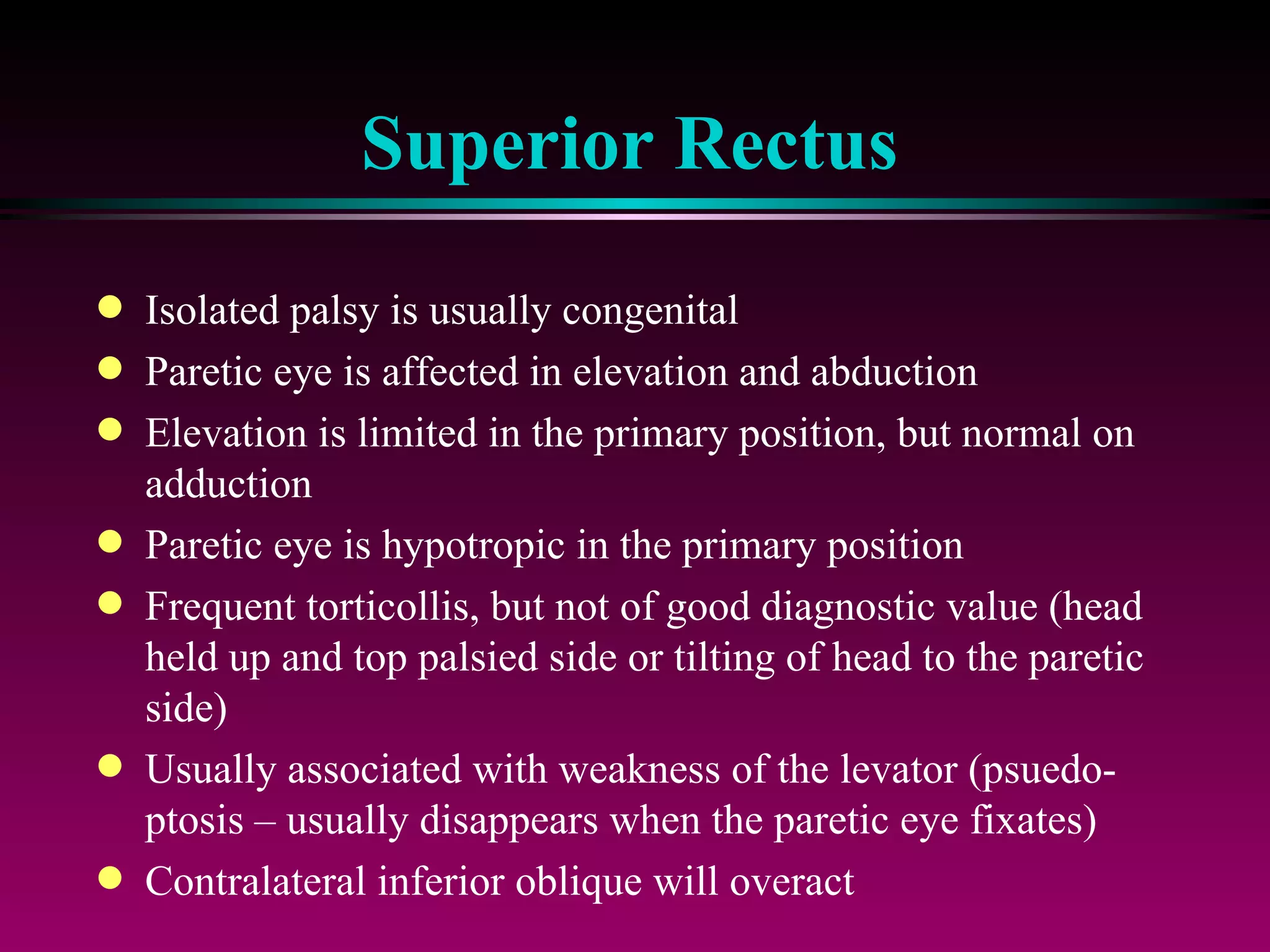 Superior Rectus Isolated palsy is usually congenital Paretic eye is affected in elevation and abduction Elevation is limited in the primary position, but normal on adduction Paretic eye is hypotropic in the primary position Frequent torticollis, but not of good diagnostic value (head held up and top palsied side or tilting of head to the paretic side) Usually associated with weakness of the levator (psuedo-ptosis – usually disappears when the paretic eye fixates) Contralateral inferior oblique will overact 