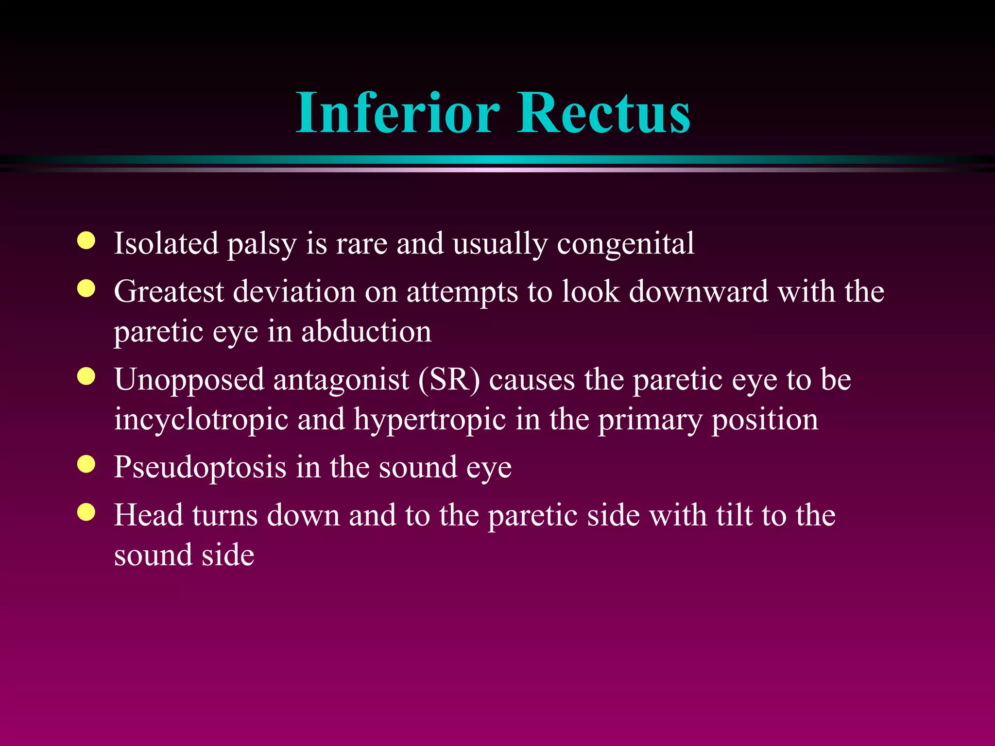 Inferior Rectus Isolated palsy is rare and usually congenital Greatest deviation on attempts to look downward with the paretic eye in abduction Unopposed antagonist (SR) causes the paretic eye to be incyclotropic and hypertropic in the primary position Pseudoptosis in the sound eye Head turns down and to the paretic side with tilt to the sound side 