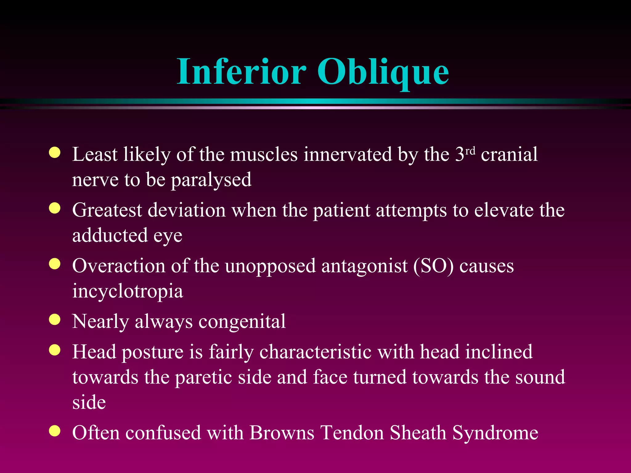 Inferior Oblique Least likely of the muscles innervated by the 3 rd  cranial nerve to be paralysed Greatest deviation when the patient attempts to elevate the adducted eye Overaction of the unopposed antagonist (SO) causes incyclotropia Nearly always congenital Head posture is fairly characteristic with head inclined towards the paretic side and face turned towards the sound side Often confused with Browns Tendon Sheath Syndrome 