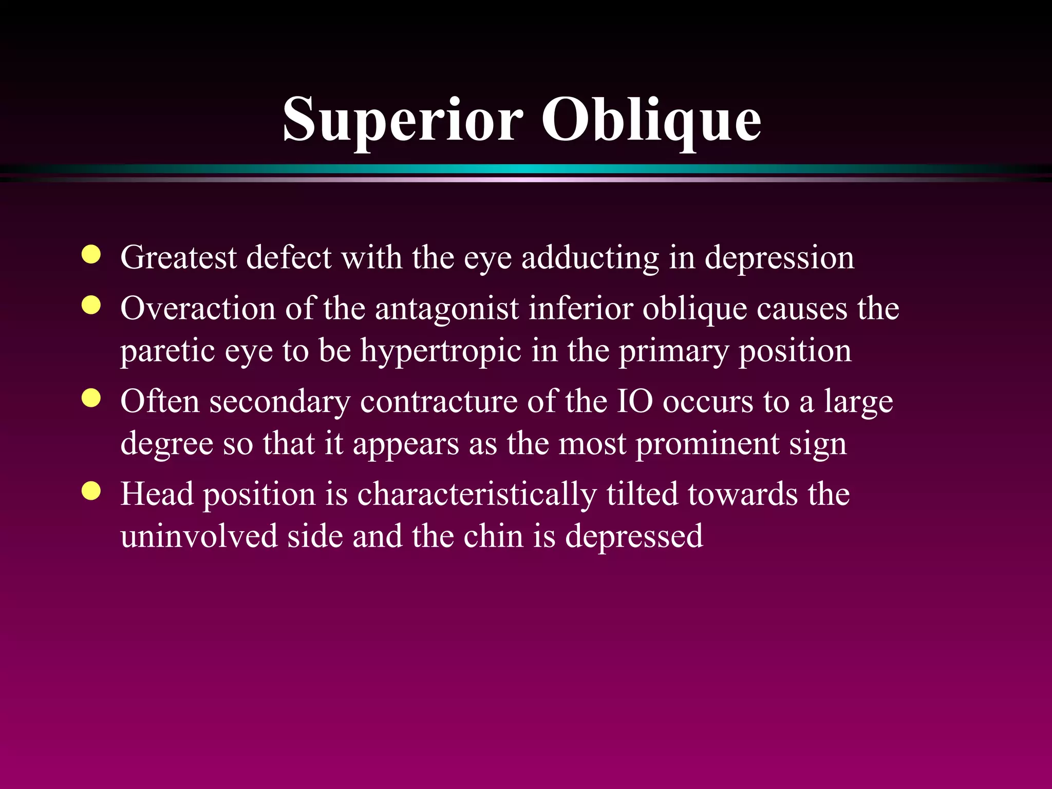 Superior Oblique Greatest defect with the eye adducting in depression Overaction of the antagonist inferior oblique causes the paretic eye to be hypertropic in the primary position Often secondary contracture of the IO occurs to a large degree so that it appears as the most prominent sign Head position is characteristically tilted towards the uninvolved side and the chin is depressed 