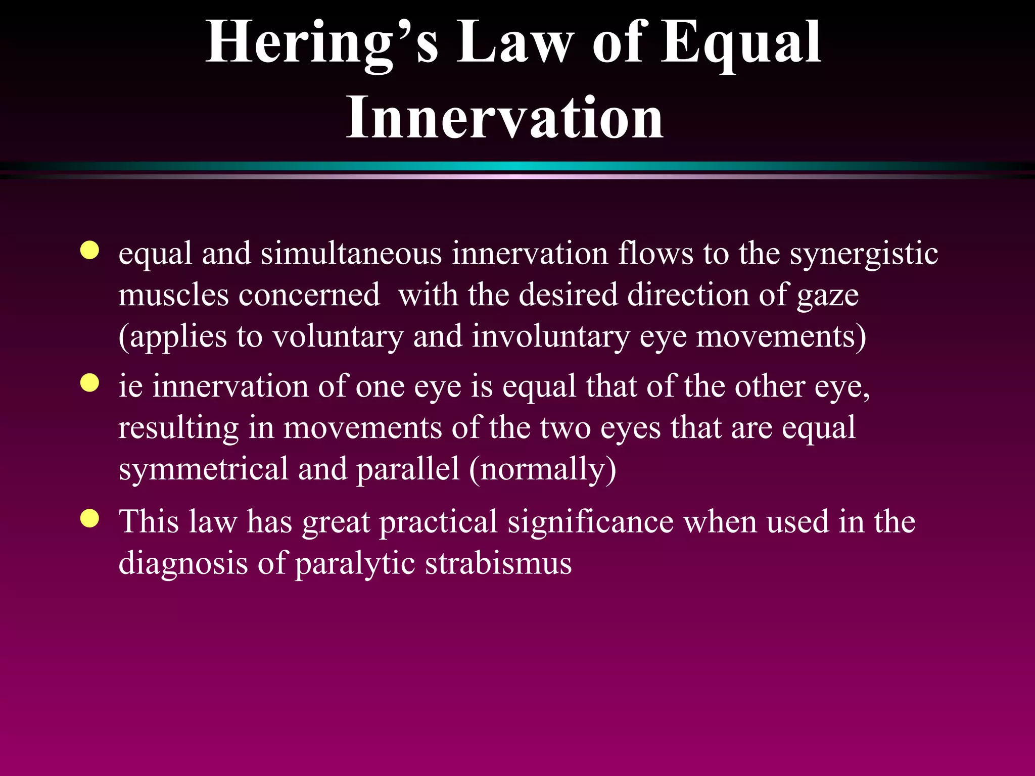 Hering’s Law of Equal Innervation   equal and simultaneous innervation flows to the synergistic muscles concerned  with the desired direction of gaze (applies to voluntary and involuntary eye movements)  ie innervation of one eye is equal that of the other eye, resulting in movements of the two eyes that are equal symmetrical and parallel (normally) This law has great practical significance when used in the diagnosis of paralytic strabismus 