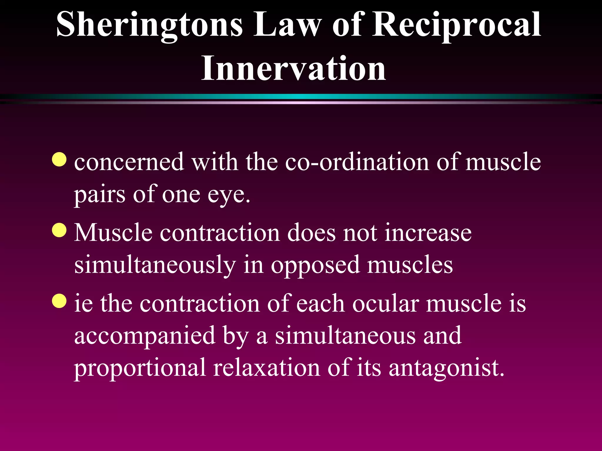 Sheringtons Law of Reciprocal Innervation  concerned with the co-ordination of muscle pairs of one eye.  Muscle contraction does not increase simultaneously in opposed muscles ie the contraction of each ocular muscle is accompanied by a simultaneous and proportional relaxation of its antagonist. 