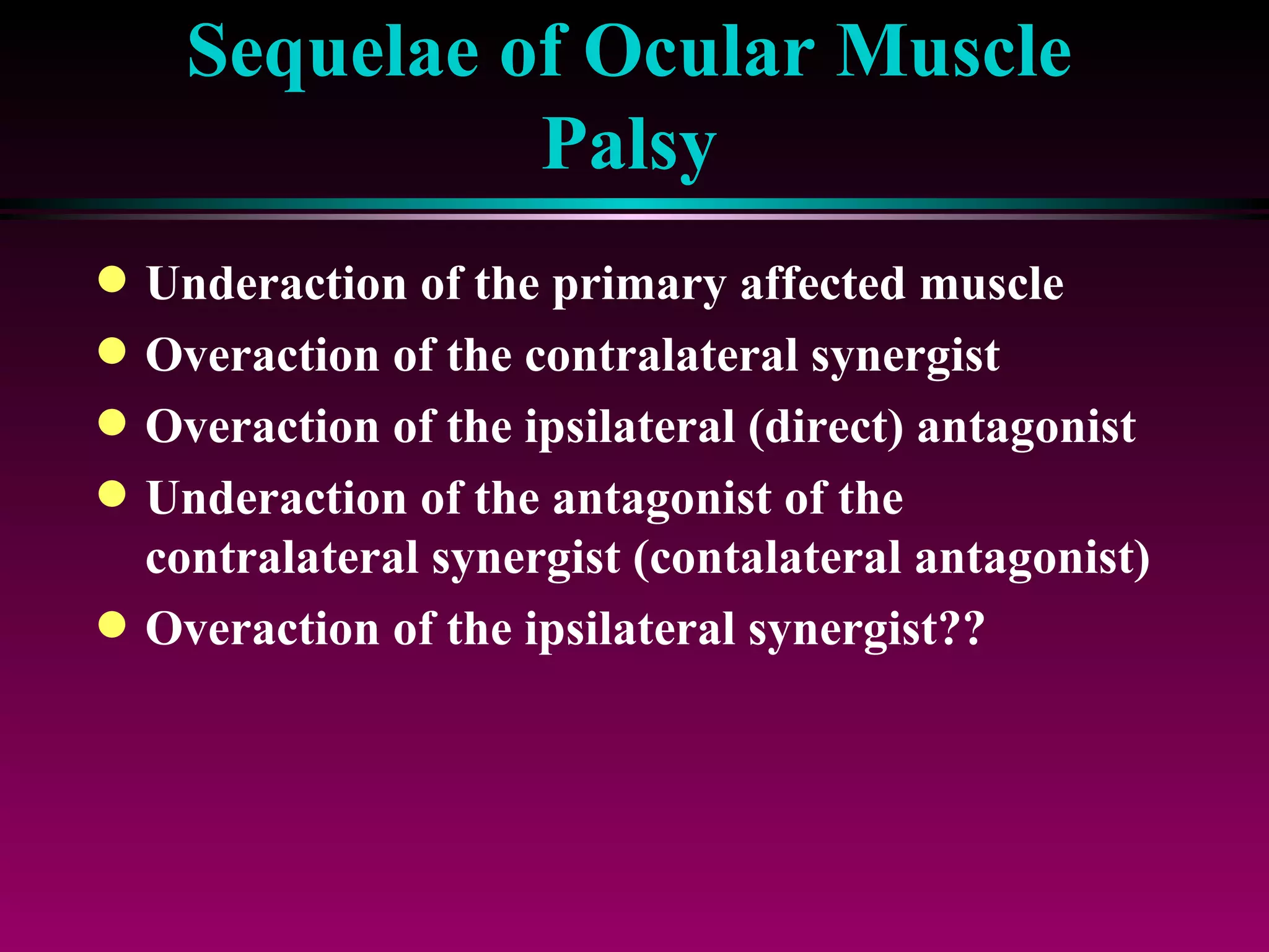 Sequelae of Ocular Muscle Palsy Underaction of the primary affected muscle Overaction of the contralateral synergist Overaction of the ipsilateral (direct) antagonist Underaction of the antagonist of the contralateral synergist (contalateral antagonist) Overaction of the ipsilateral synergist?? 