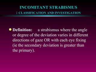 INCOMITANT STRABISMUS :  CLASSIFICATION AND INVESTIGATION Definition: a strabismus where the angle or degree of the deviation varies in different directions of gaze OR with each eye fixing (ie the secondary deviation is greater than the primary). 