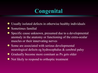 Congenital Usually isolated defects in otherwise healthy individuals Sometimes familial Specific cause unknown, presumed due to a developmental anomaly in the anatomy or functioning of the extra-ocular muscles or their innervating nerves Some are associated with serious developmental neurological defects eg hydrocephalus & cerebral palsy Gradually become more comitant as Px gets older Not likely to respond to orthoptic treatment 