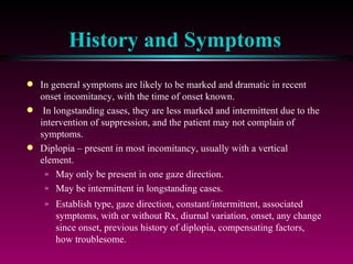 History and Symptoms In general symptoms are likely to be marked and dramatic in recent onset incomitancy, with the time of onset known. In longstanding cases, they are less marked and intermittent due to the intervention of suppression, and the patient may not complain of symptoms. Diplopia – present in most incomitancy, usually with a vertical element. May only be present in one gaze direction.  May be intermittent in longstanding cases.  Establish type, gaze direction, constant/intermittent, associated symptoms, with or without Rx, diurnal variation, onset, any change since onset, previous history of diplopia, compensating factors, how troublesome. 