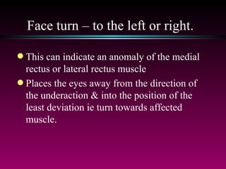 Face turn – to the left or right.  This can indicate an anomaly of the medial rectus or lateral rectus muscle Places the eyes away from the direction of the underaction & into the position of the least deviation ie turn towards affected muscle. 