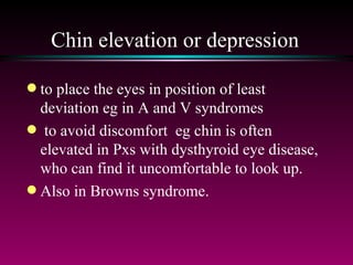 Chin elevation or depression to place the eyes in position of least deviation eg in A and V syndromes to avoid discomfort  eg chin is often elevated in Pxs with dysthyroid eye disease, who can find it uncomfortable to look up.  Also in Browns syndrome. 