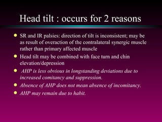 Head tilt : occurs for 2 reasons SR and IR palsies: direction of tilt is inconsistent; may be as result of overaction of the contralateral synergic muscle rather than primary affected muscle Head tilt may be combined with face turn and chin elevation/depression AHP is less obvious in longstanding deviations due to increased comitancy and suppression.  Absence of AHP does not mean absence of incomitancy.  AHP may remain due to habit. 