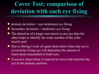 Cover Test: comparison of deviation with each eye fixing primary deviation = non strabismic eye fixing Secondary deviation = strabismic eye fixing The detection of a larger movement in one eye than the other helps to identify the weak member of the yoke muscle pair.  Due to Hering’s Law of equal innervation when one eye is covered the fixing eye will determine the amount of innervation transmitted to both eyes Excessive innervation is required to move and maintain the eye in the primary position 