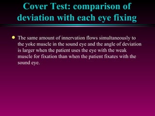 Cover Test: comparison of deviation with each eye fixing The same amount of innervation flows simultaneously to the yoke muscle in the sound eye and the angle of deviation is larger when the patient uses the eye with the weak muscle for fixation than when the patient fixates with the sound eye. 