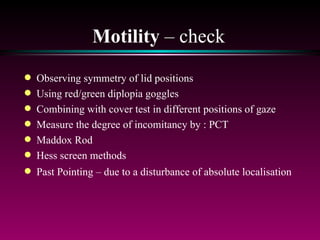 Motility  – check Observing symmetry of lid positions Using red/green diplopia goggles Combining with cover test in different positions of gaze Measure the degree of incomitancy by : PCT Maddox Rod Hess screen methods Past Pointing – due to a disturbance of absolute localisation 