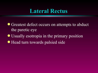 Lateral Rectus Greatest defect occurs on attempts to abduct the paretic eye Usually esotropia in the primary position Head turn towards palsied side 