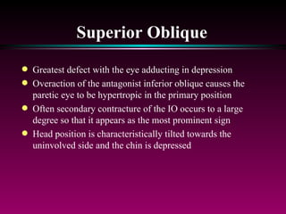 Superior Oblique Greatest defect with the eye adducting in depression Overaction of the antagonist inferior oblique causes the paretic eye to be hypertropic in the primary position Often secondary contracture of the IO occurs to a large degree so that it appears as the most prominent sign Head position is characteristically tilted towards the uninvolved side and the chin is depressed 