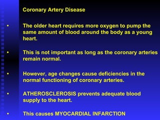 Coronary Artery Disease • The older heart requires more oxygen to pump the  same amount of blood around the body as a young heart. • This is not important as long as the coronary arteries remain normal. • However, age changes cause deficiencies in the  normal functioning of coronary arteries. • ATHEROSCLEROSIS prevents adequate blood supply to the heart. • This causes MYOCARDIAL INFARCTION 