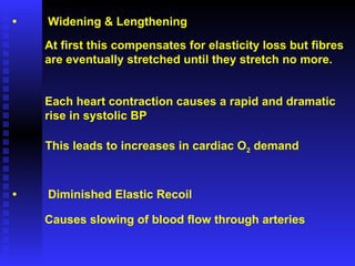 • Widening & Lengthening At first this compensates for elasticity loss but fibres are eventually stretched until they stretch no more. Each heart contraction causes a rapid and dramatic  rise in systolic BP This leads to increases in cardiac O 2  demand • Diminished Elastic Recoil Causes slowing of blood flow through arteries 