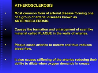 ATHEROSCLEROSIS • Most common form of arterial disease forming one of a group of arterial diseases known as  ARTERIOSCLEROSIS. • Causes the formation and enlargement of scar like material called PLAQUE in the walls of arteries. • Plaque cases arteries to narrow and thus reduces  blood flow. • It also causes stiffening of the arteries reducing their ability to dilate when oxygen demands in crease. 