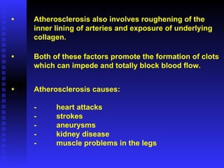 • Atherosclerosis also involves roughening of the  inner lining of arteries and exposure of underlying  collagen.  • Both of these factors promote the formation of clots which can impede and totally block blood flow. • Atherosclerosis causes: - heart attacks - strokes -  aneurysms - kidney disease -  muscle problems in the legs 