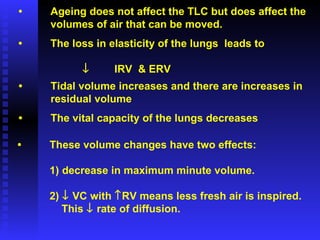 • Ageing does not affect the TLC but does affect the volumes of air that can be moved. • The loss in elasticity of the lungs  leads to  IRV  & ERV • Tidal volume increases and there are increases in residual volume • The vital capacity of the lungs decreases • These volume changes have two effects: 1) decrease in maximum minute volume. 2)    VC with   RV means less fresh air is inspired.   This    rate of diffusion. 